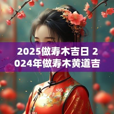 2025做寿木吉日 2025年做寿木黄道吉日