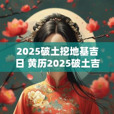 2025破土挖地基吉日 黄历2025破土吉日查询