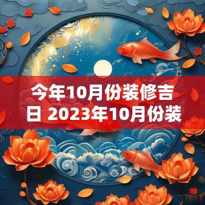 今年10月份装修吉日 2025年10月份装修的最佳吉日