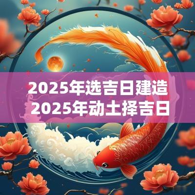 2025年选吉日建造 2025年动土择吉日