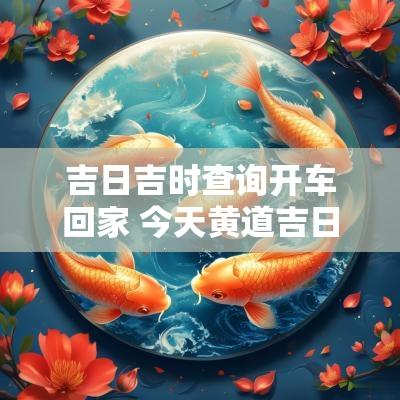 吉日吉时查询开车回家 今天黄道吉日吉日查询