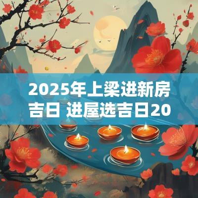 2025年上梁进新房吉日 进屋选吉日2025年