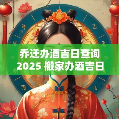 乔迁办酒吉日查询2025 搬家办酒吉日吉时查询