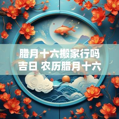 腊月十六搬家行吗吉日 农历腊月十六搬家吉利吗