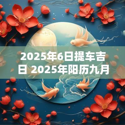 2025年6日提车吉日 2025年阳历九月提车吉日