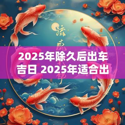 2025年除久后出车吉日 2025年适合出车吉日