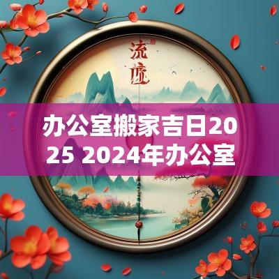 办公室搬家吉日2025 2025年办公室搬家吉日一览表