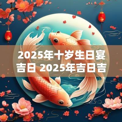 2025年十岁生日宴吉日 2025年吉日吉时大全表