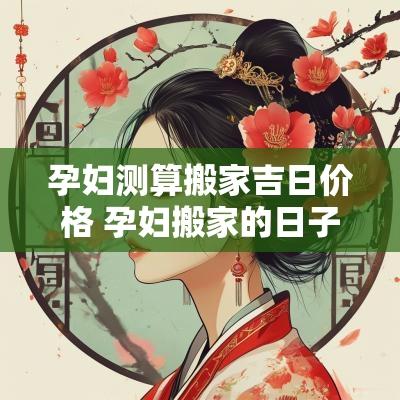 孕妇测算搬家吉日价格 孕妇搬家的日子