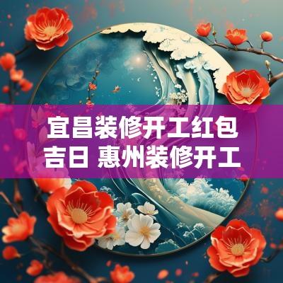 宜昌装修开工红包吉日 惠州装修开工大吉要给红包吗