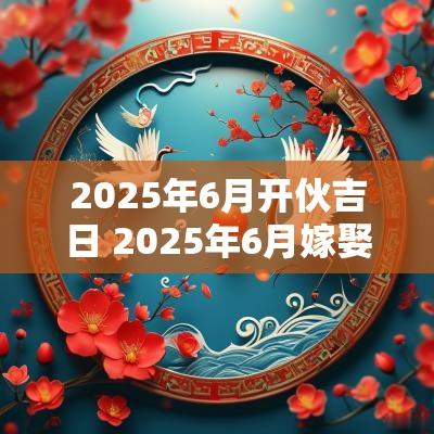 2025年6月开伙吉日 2025年6月嫁娶吉日表