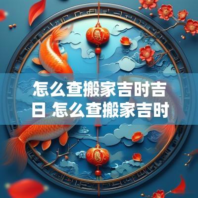 怎么查搬家吉时吉日 怎么查搬家吉时吉日查询