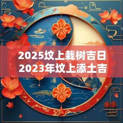 2025坟上栽树吉日 2025年坟上添土吉日查询