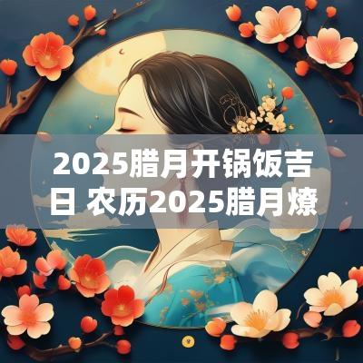 2025腊月开锅饭吉日 农历2025腊月燎锅底吉日