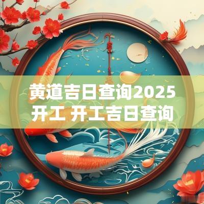 黄道吉日查询2025开工 开工吉日查询2025年黄道吉日