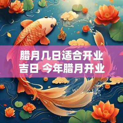 腊月几日适合开业吉日 今年腊月开业吉日