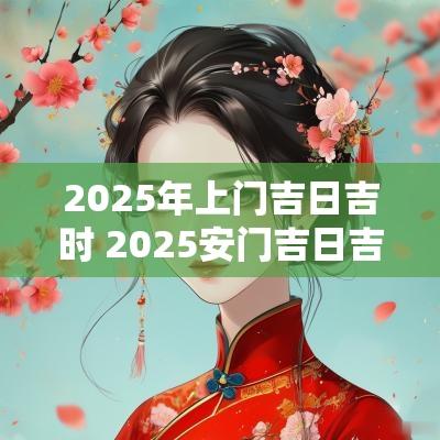 2025年上门吉日吉时 2025安门吉日吉时查询