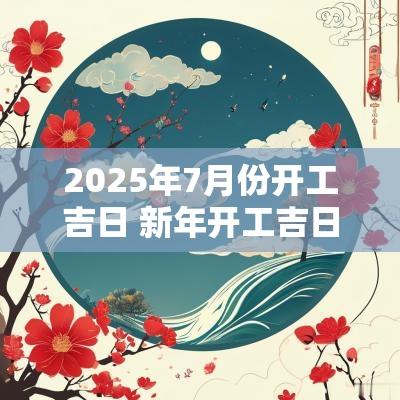 2025年7月份开工吉日 新年开工吉日2025年