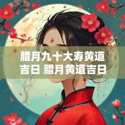腊月九十大寿黄道吉日 腊月黄道吉日2025年