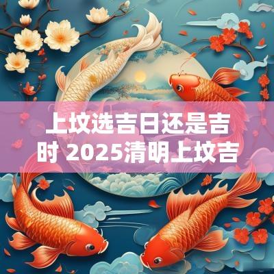 上坟选吉日还是吉时 2025清明上坟吉日吉时