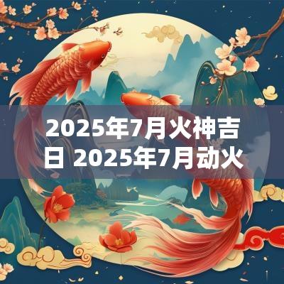 2025年7月火神吉日 2025年7月动火吉日
