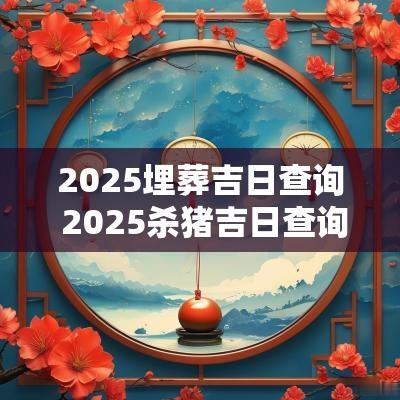 2025埋葬吉日查询 2025杀猪吉日查询