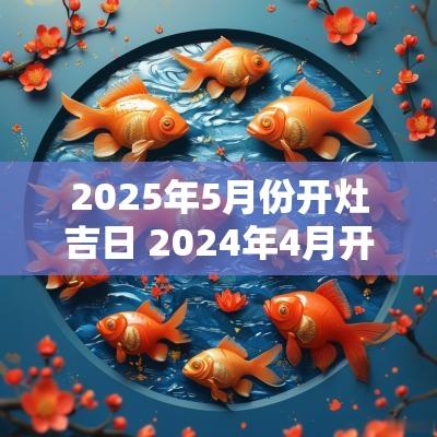 2025年5月份开灶吉日 2025年4月开灶最佳吉日一览表