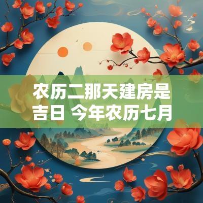 农历二那天建房是吉日 今年农历七月建房吉日是哪一天