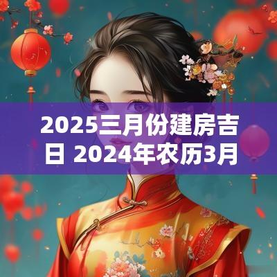2025三月份建房吉日 2025年农历3月建房最佳吉日