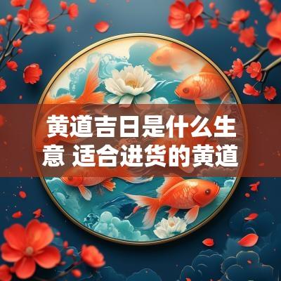 黄道吉日是什么生意 适合进货的黄道吉日