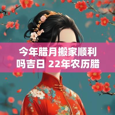 今年腊月搬家顺利吗吉日 22年农历腊月搬家吉日