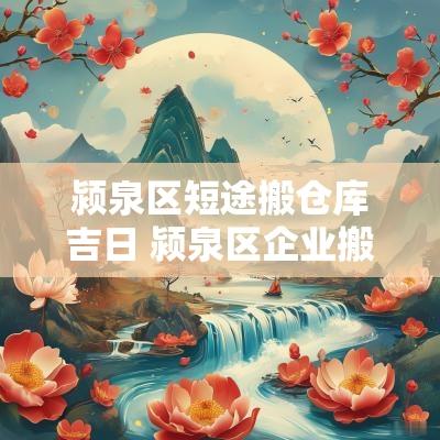颍泉区短途搬仓库吉日 颍泉区企业搬公司吉日