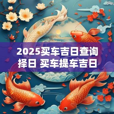 2025买车吉日查询择日 买车提车吉日2025