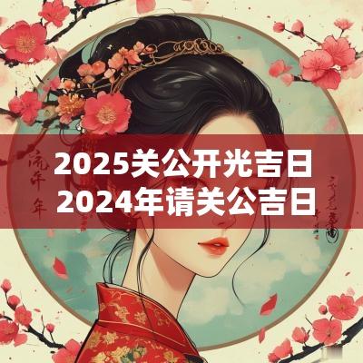2025关公开光吉日 2025年请关公吉日