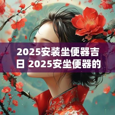 2025安装坐便器吉日 2025安坐便器的吉日表