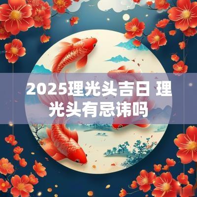 2025理光头吉日 理光头有忌讳吗