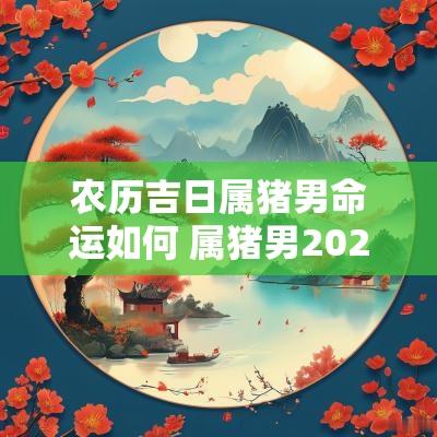 农历吉日属猪男命运如何 属猪男2025年结婚吉日有哪些