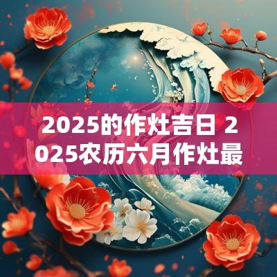 2025的作灶吉日 2025农历六月作灶最佳吉日