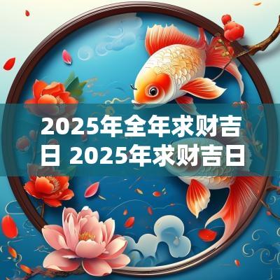 2025年全年求财吉日 2025年求财吉日吉时
