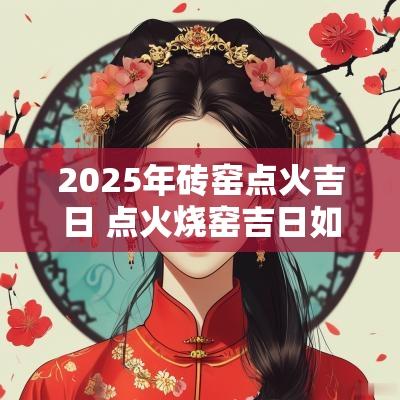 2025年砖窑点火吉日 点火烧窑吉日如何选