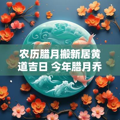 农历腊月搬新居黄道吉日 今年腊月乔迁新居吉日