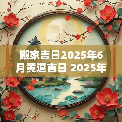 搬家吉日2025年6月黄道吉日 2025年搬家吉日吉时2月