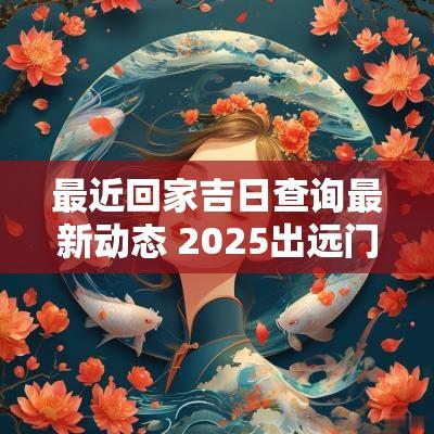 最近回家吉日查询最新动态 2025出远门回家吉日