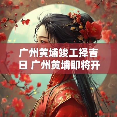 广州黄埔竣工择吉日 广州黄埔即将开工的大工程