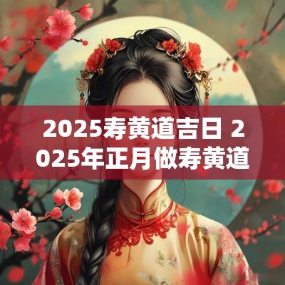2025寿黄道吉日 2025年正月做寿黄道吉日表格