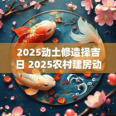 2025动土修造择吉日 2025农村建房动土吉日