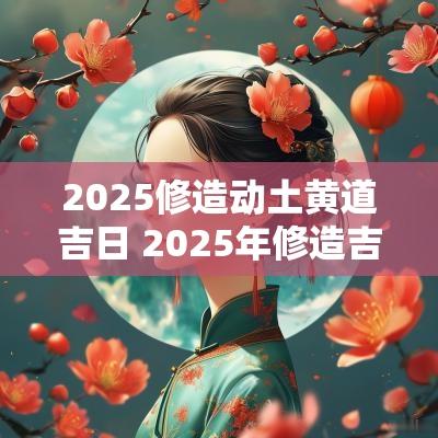 2025修造动土黄道吉日 2025年修造吉日