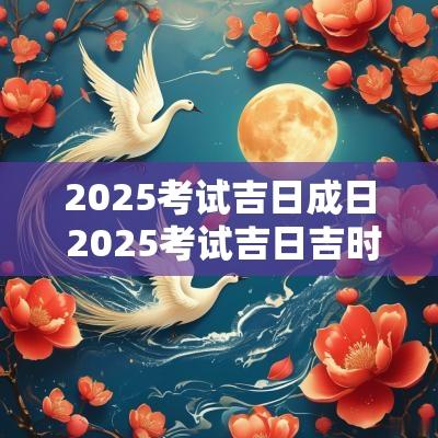 2025考试吉日成日 2025考试吉日吉时