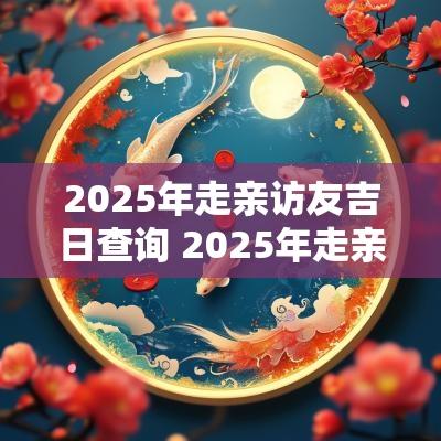 2025年走亲访友吉日查询 2025年走亲吉日