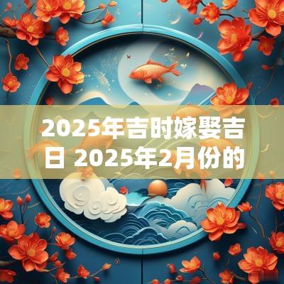 2025年吉时嫁娶吉日 2025年2月份的嫁娶吉日详情